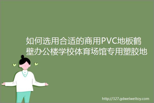 如何选用合适的商用PVC地板鹤壁办公楼学校体育场馆专用塑胶地板厂家介绍
